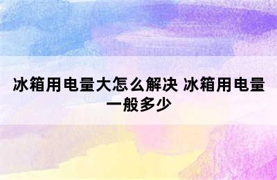 冰箱用电量大怎么解决 冰箱用电量一般多少